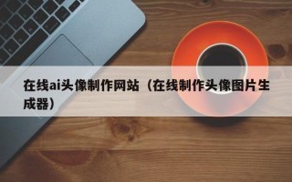 宣威在线ai头像制作网站（在线制作头像图片生成器）