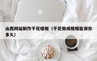 宣威山西网站制作干花相框（干花做成相框能保存多久）